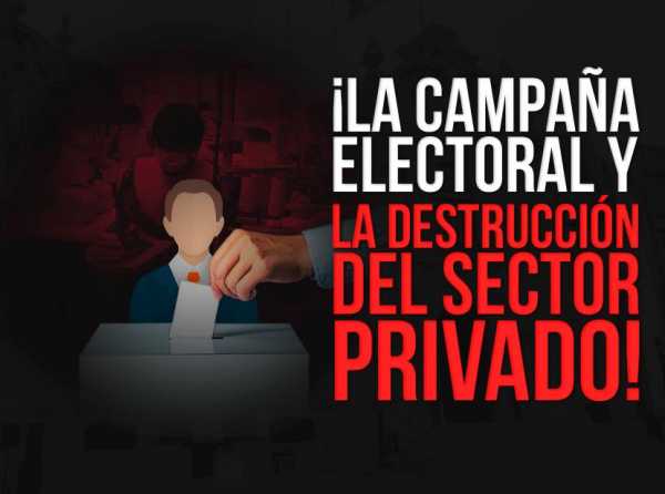 ¡La campaña electoral y la destrucción del sector privado!